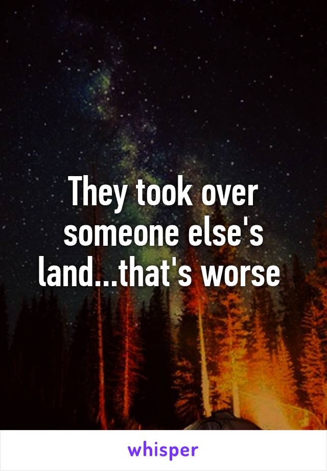 They took over someone else's land...that's worse 