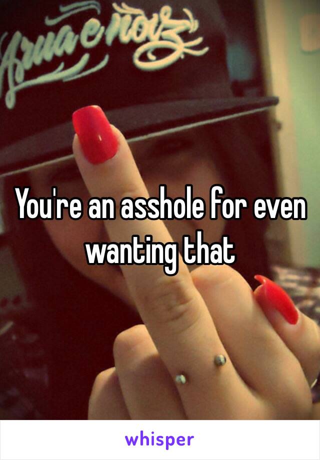 You're an asshole for even wanting that