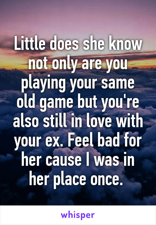 Little does she know not only are you playing your same old game but you're also still in love with your ex. Feel bad for her cause I was in her place once. 