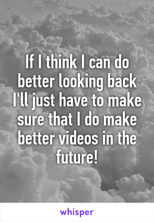 If I think I can do better looking back I'll just have to make sure that I do make better videos in the future!