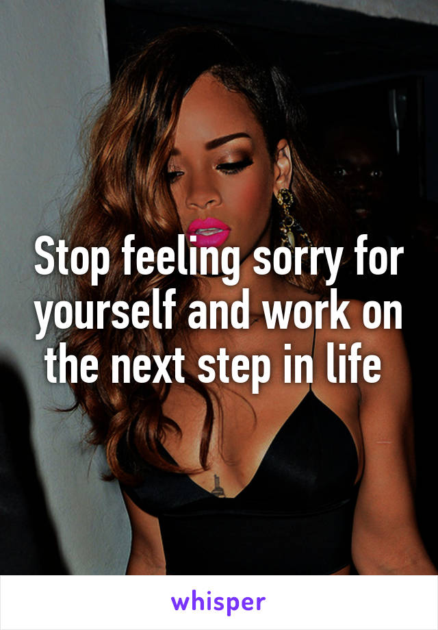 Stop feeling sorry for yourself and work on the next step in life 