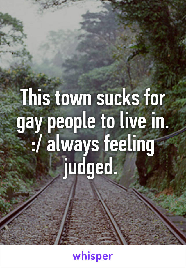 This town sucks for gay people to live in. :/ always feeling judged. 