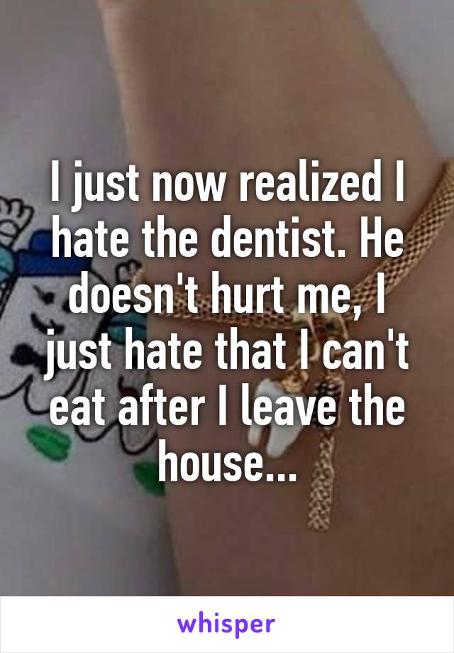 I just now realized I hate the dentist. He doesn't hurt me, I just hate that I can't eat after I leave the house...