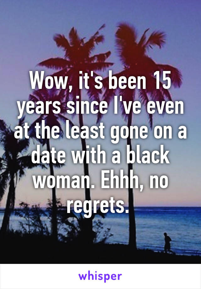 Wow, it's been 15 years since I've even at the least gone on a date with a black woman. Ehhh, no regrets. 