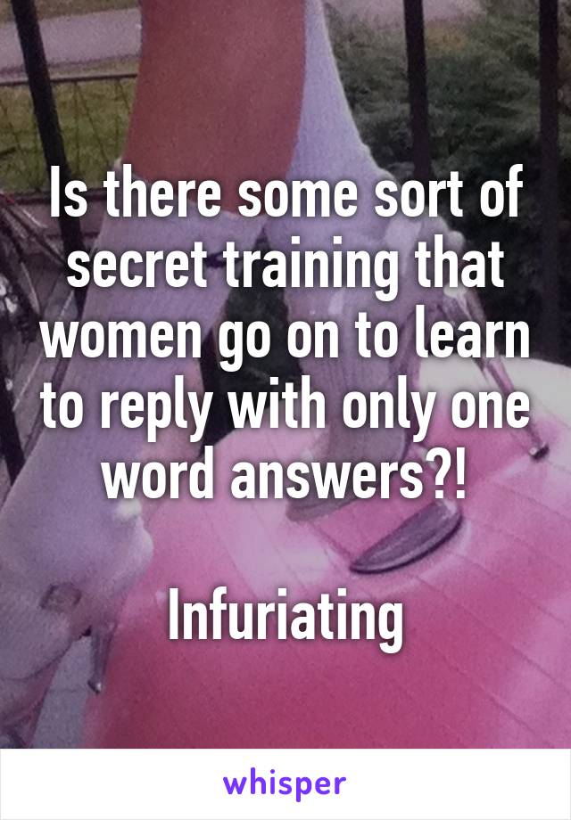 Is there some sort of secret training that women go on to learn to reply with only one word answers?!

Infuriating