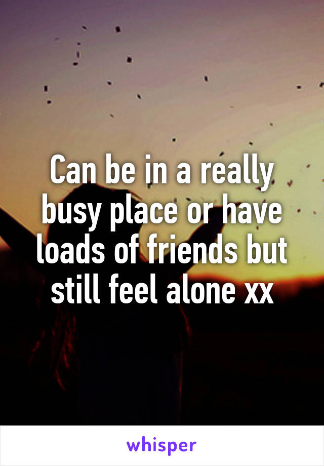 Can be in a really busy place or have loads of friends but still feel alone xx