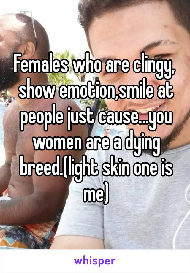 Females who are clingy, show emotion,smile at people just cause...you women are a dying breed.(light skin one is me)