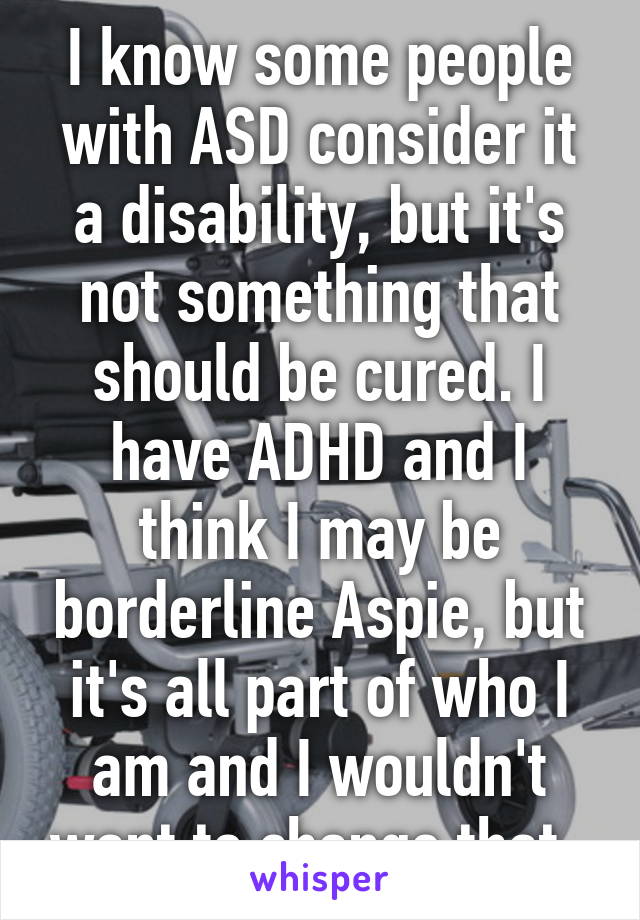 I know some people with ASD consider it a disability, but it's not something that should be cured. I have ADHD and I think I may be borderline Aspie, but it's all part of who I am and I wouldn't want to change that. 