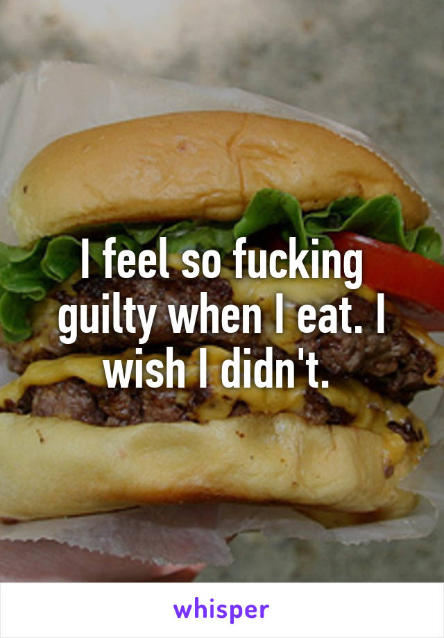 I feel so fucking guilty when I eat. I wish I didn't. 