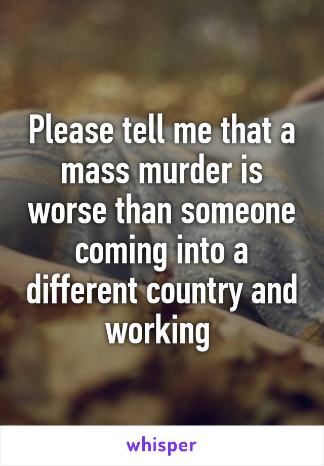 Please tell me that a mass murder is worse than someone coming into a different country and working 