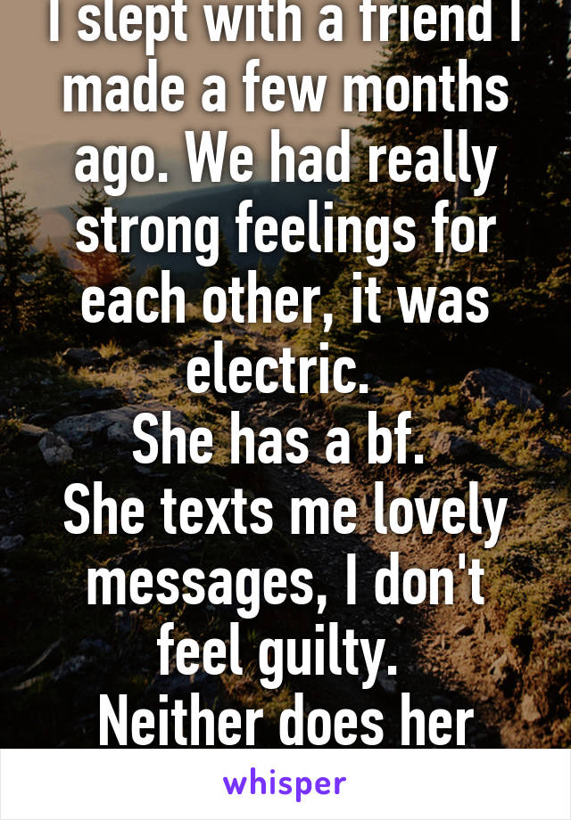 I slept with a friend I made a few months ago. We had really strong feelings for each other, it was electric. 
She has a bf. 
She texts me lovely messages, I don't feel guilty. 
Neither does her
