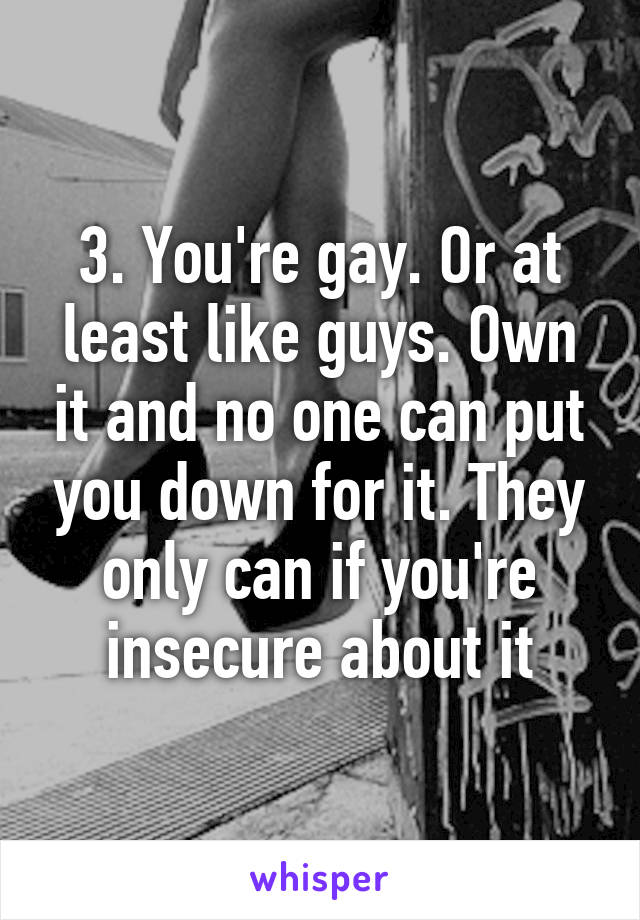 3. You're gay. Or at least like guys. Own it and no one can put you down for it. They only can if you're insecure about it