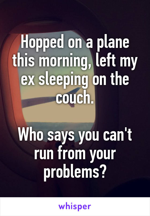 Hopped on a plane this morning, left my ex sleeping on the couch.

Who says you can't run from your problems?