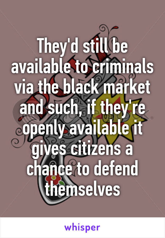 They'd still be available to criminals via the black market and such, if they're openly available it gives citizens a chance to defend themselves