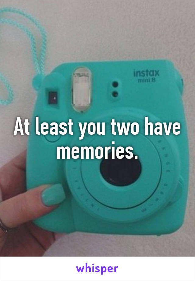 At least you two have memories.