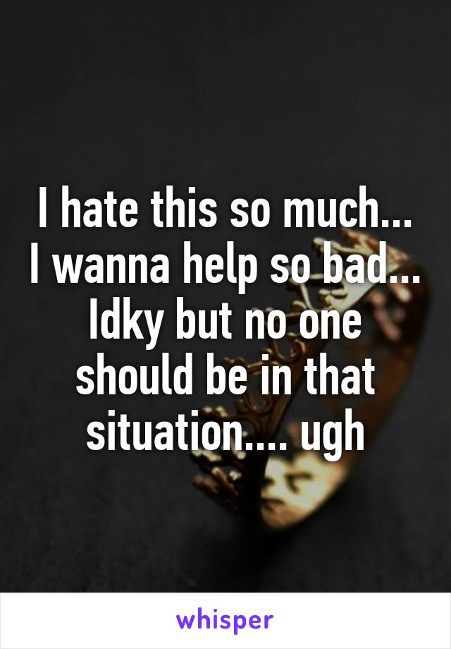 I hate this so much... I wanna help so bad... Idky but no one should be in that situation.... ugh