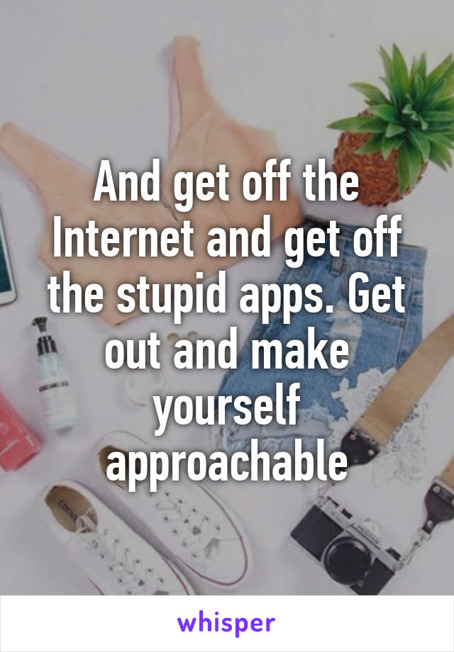 And get off the Internet and get off the stupid apps. Get out and make yourself approachable