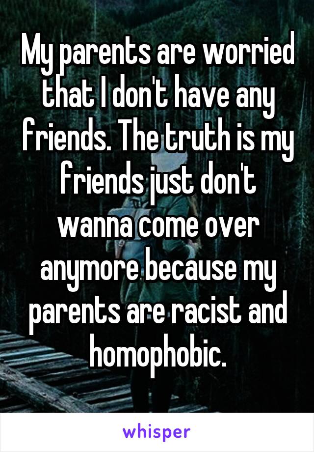 My parents are worried that I don't have any friends. The truth is my friends just don't wanna come over anymore because my parents are racist and homophobic.

