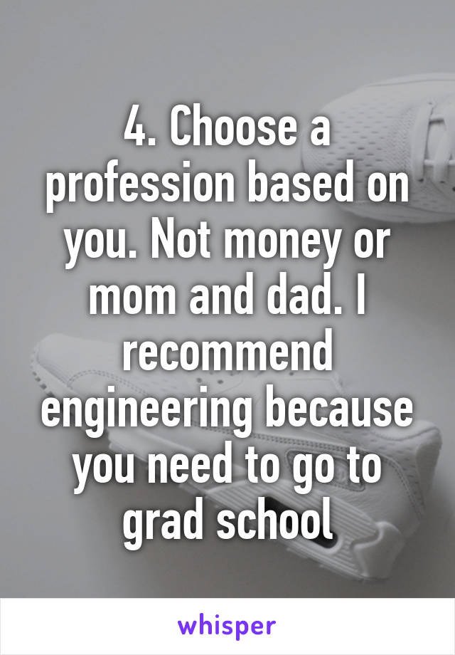 4. Choose a profession based on you. Not money or mom and dad. I recommend engineering because you need to go to grad school