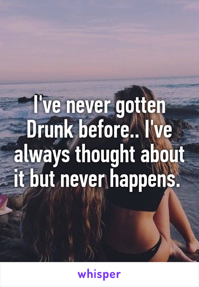 I've never gotten Drunk before.. I've always thought about it but never happens. 