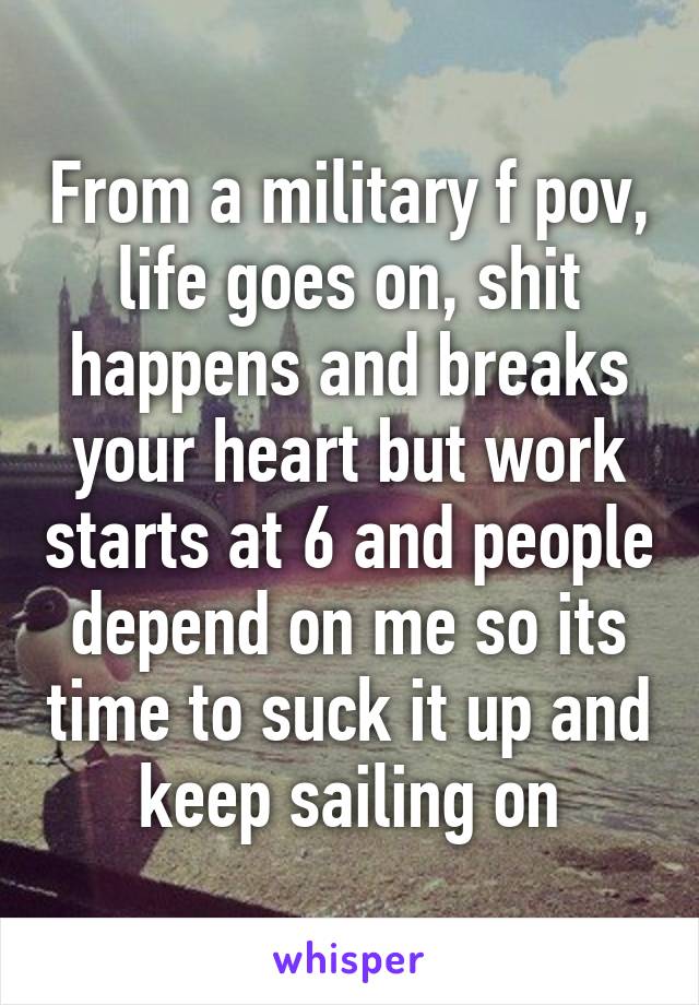 From a military f pov, life goes on, shit happens and breaks your heart but work starts at 6 and people depend on me so its time to suck it up and keep sailing on