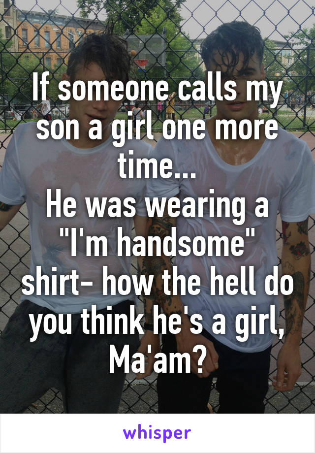 If someone calls my son a girl one more time...
He was wearing a "I'm handsome" shirt- how the hell do you think he's a girl, Ma'am?