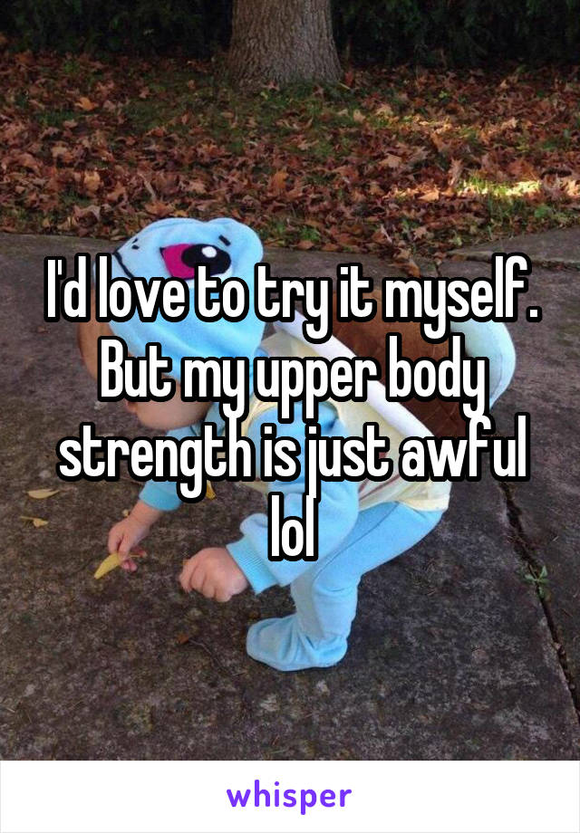 I'd love to try it myself. But my upper body strength is just awful lol