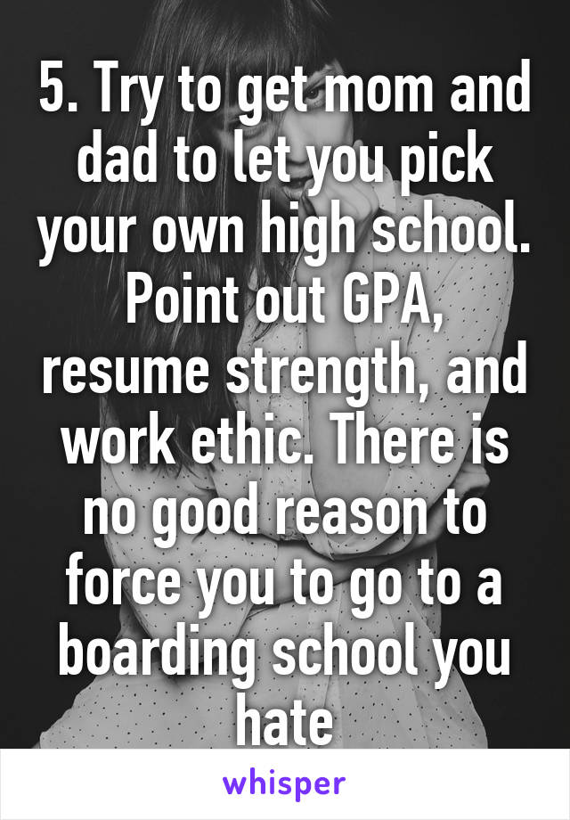 5. Try to get mom and dad to let you pick your own high school. Point out GPA, resume strength, and work ethic. There is no good reason to force you to go to a boarding school you hate