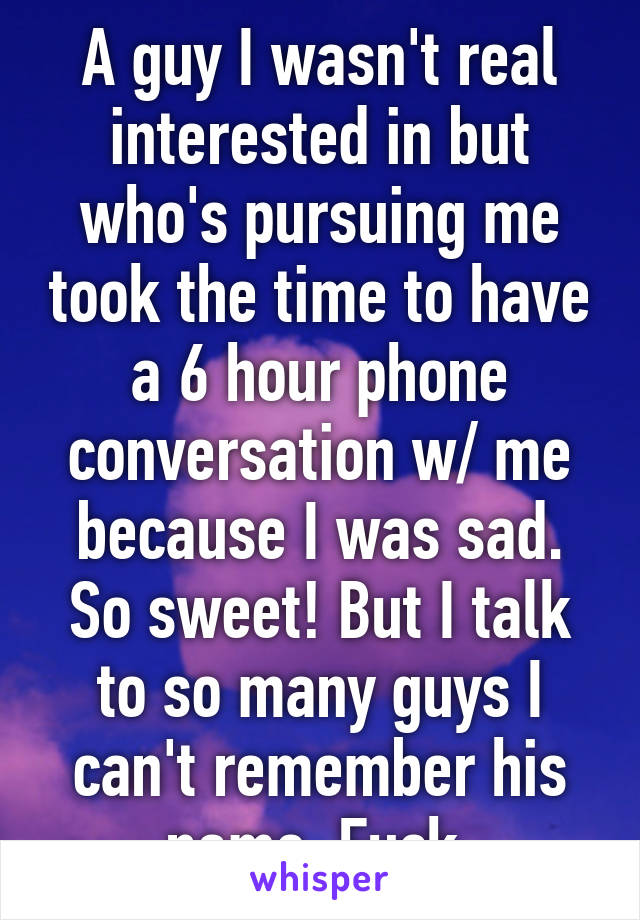 A guy I wasn't real interested in but who's pursuing me took the time to have a 6 hour phone conversation w/ me because I was sad. So sweet! But I talk to so many guys I can't remember his name. Fuck.