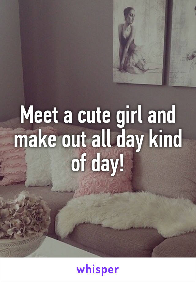 Meet a cute girl and make out all day kind of day!