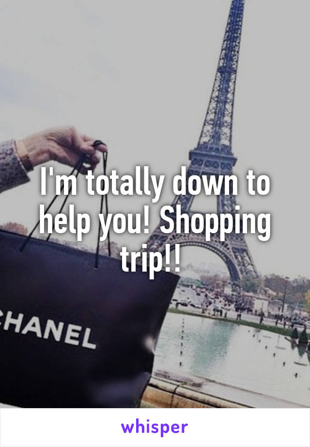 I'm totally down to help you! Shopping trip!! 