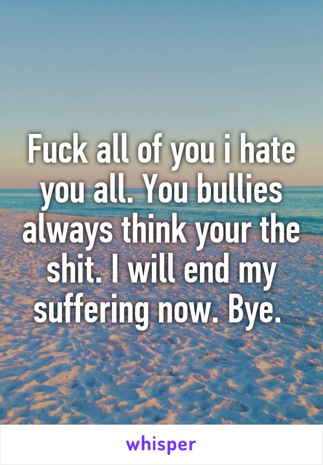 Fuck all of you i hate you all. You bullies always think your the shit. I will end my suffering now. Bye. 