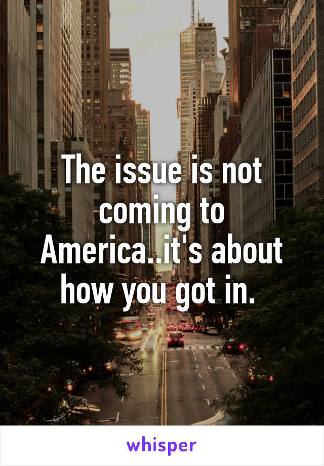 The issue is not coming to America..it's about how you got in. 