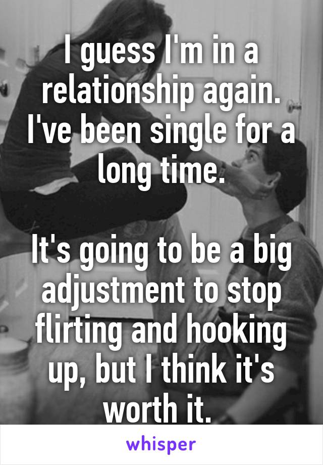 I guess I'm in a relationship again. I've been single for a long time.

It's going to be a big adjustment to stop flirting and hooking up, but I think it's worth it. 