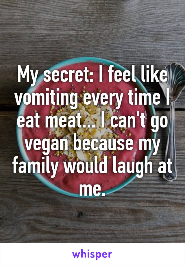 My secret: I feel like vomiting every time I eat meat... I can't go vegan because my family would laugh at me.