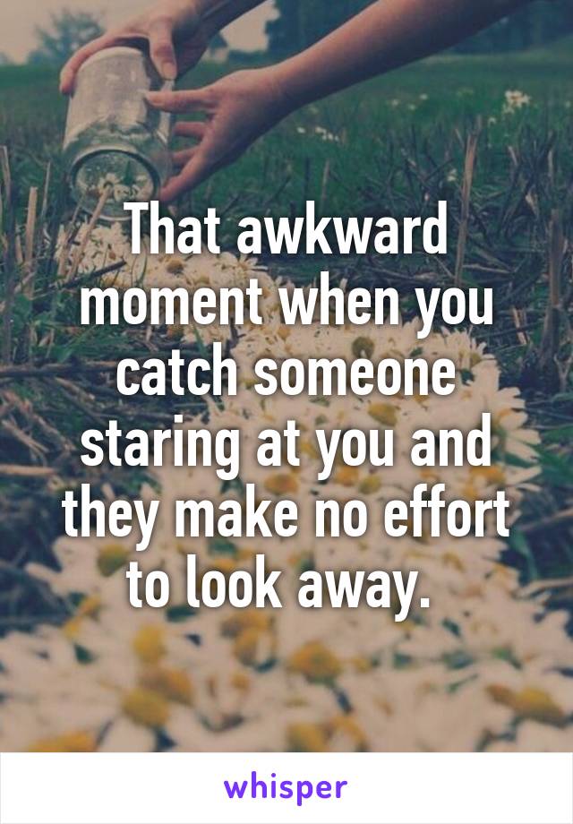 That awkward moment when you catch someone staring at you and they make no effort to look away. 