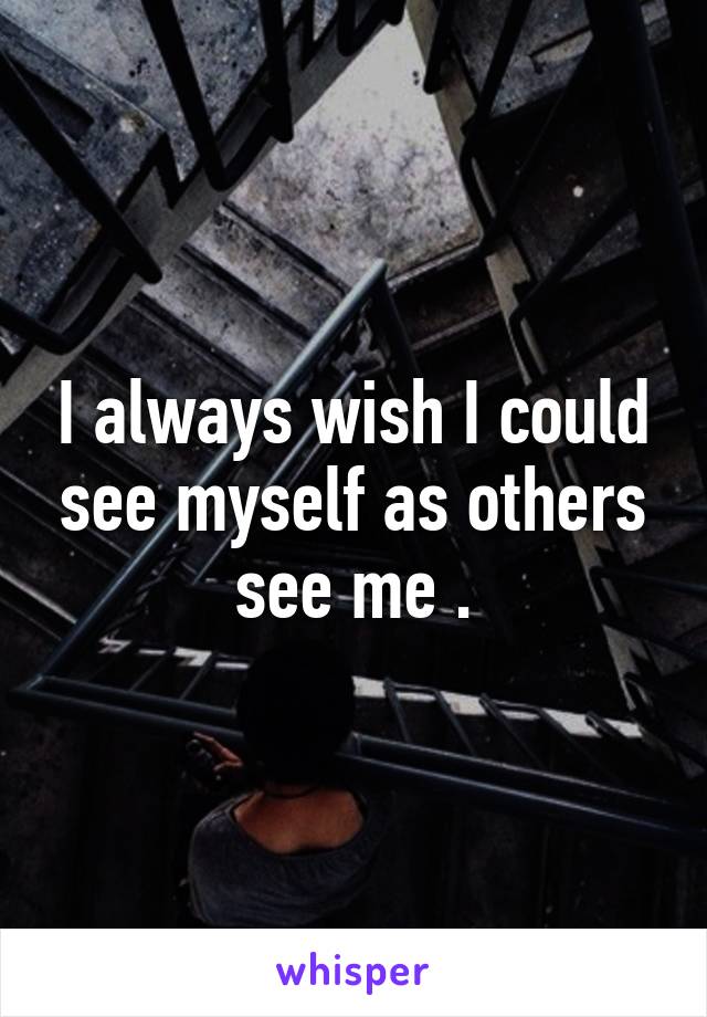 I always wish I could see myself as others see me .