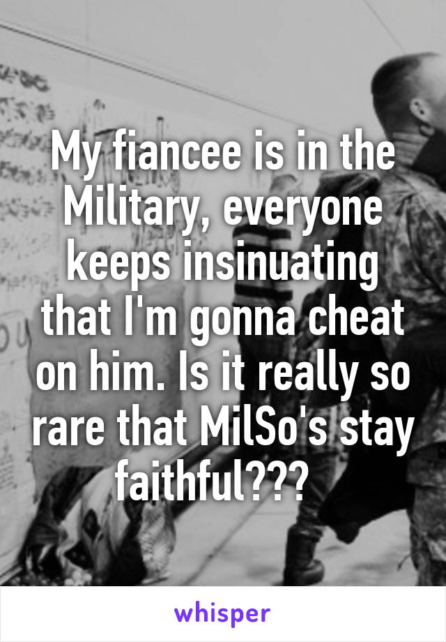 My fiancee is in the Military, everyone keeps insinuating that I'm gonna cheat on him. Is it really so rare that MilSo's stay faithful???  