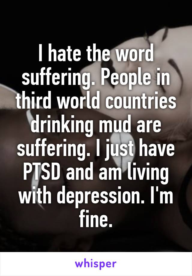 I hate the word suffering. People in third world countries drinking mud are suffering. I just have PTSD and am living with depression. I'm fine.