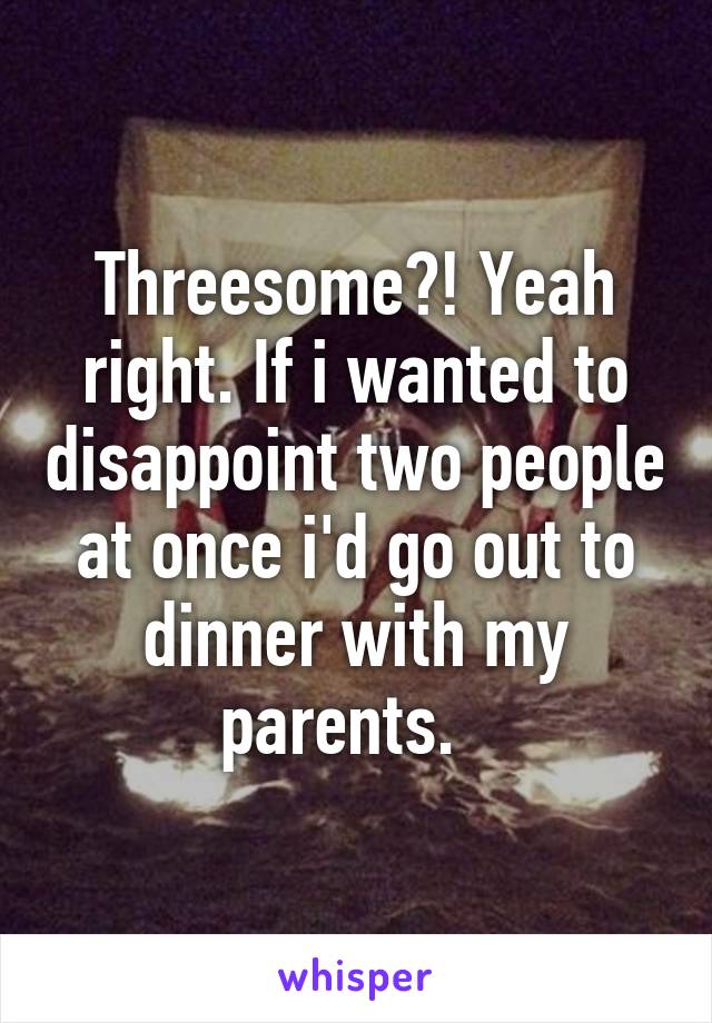 Threesome?! Yeah right. If i wanted to disappoint two people at once i'd go out to dinner with my parents.  