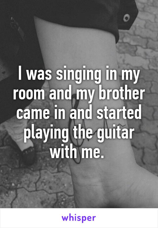 I was singing in my room and my brother came in and started playing the guitar with me. 