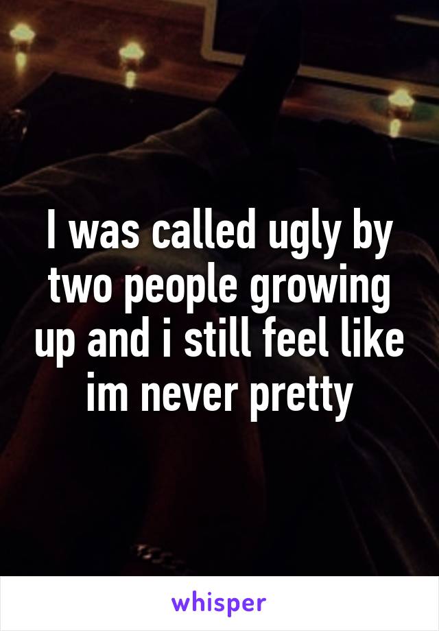 I was called ugly by two people growing up and i still feel like im never pretty