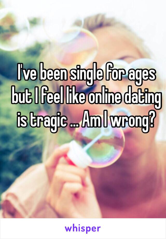 I've been single for ages but I feel like online dating is tragic ... Am I wrong? 