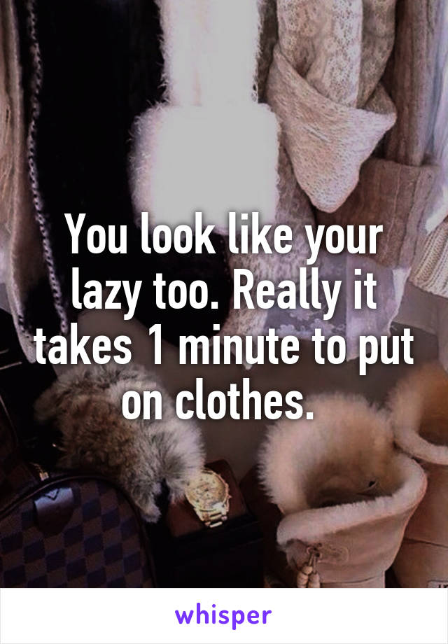 You look like your lazy too. Really it takes 1 minute to put on clothes. 