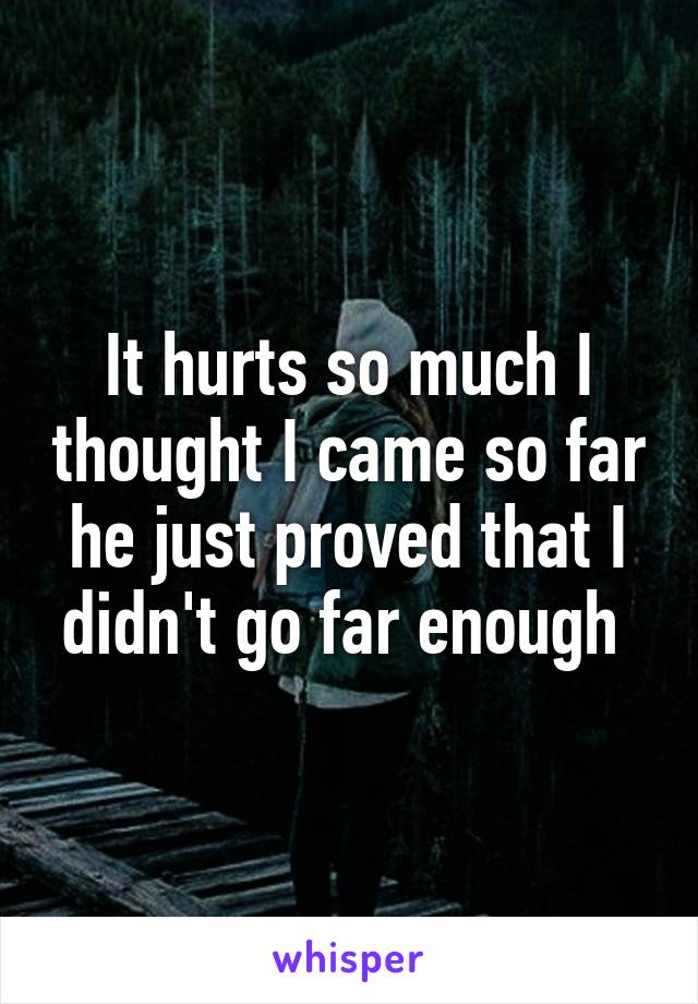 It hurts so much I thought I came so far he just proved that I didn't go far enough 