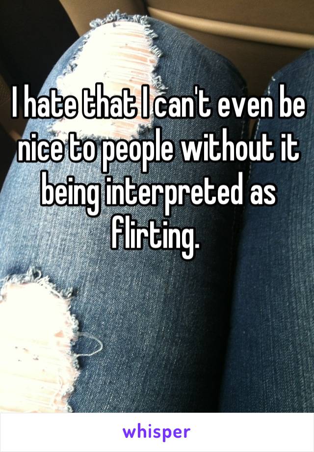 I hate that I can't even be nice to people without it being interpreted as flirting. 