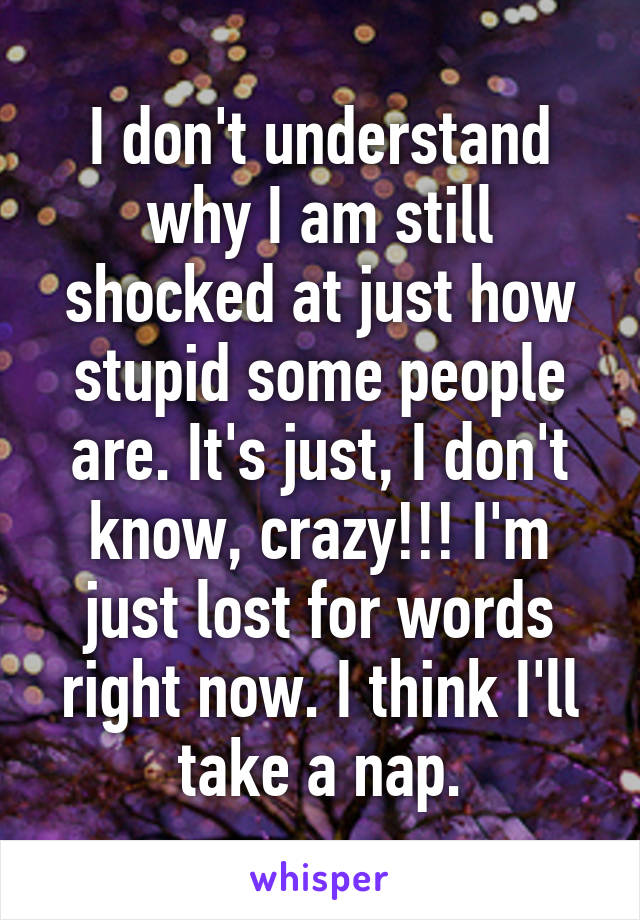 I don't understand why I am still shocked at just how stupid some people are. It's just, I don't know, crazy!!! I'm just lost for words right now. I think I'll take a nap.