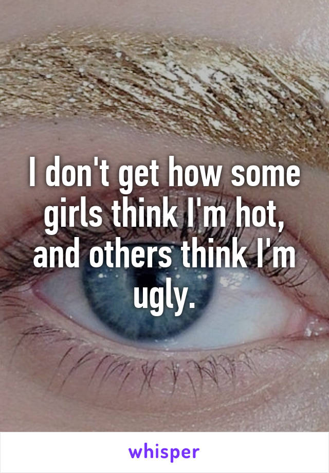 I don't get how some girls think I'm hot, and others think I'm ugly.