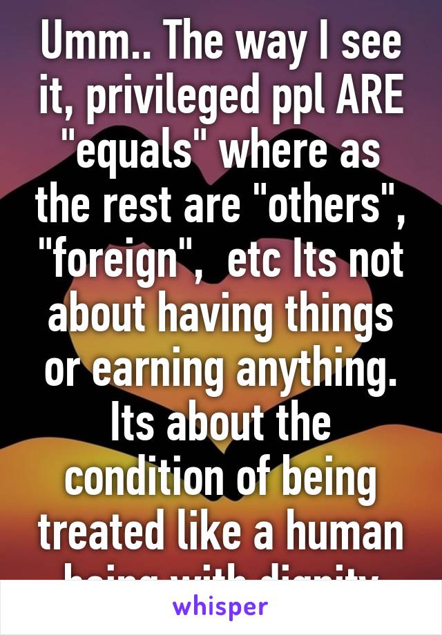 Umm.. The way I see it, privileged ppl ARE "equals" where as the rest are "others", "foreign",  etc Its not about having things or earning anything. Its about the condition of being treated like a human being with dignity