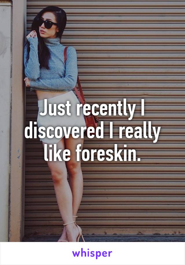 Just recently I discovered I really like foreskin.